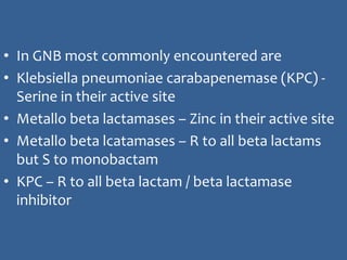 • In GNB most commonly encountered are
• Klebsiella pneumoniae carabapenemase (KPC) -
Serine in their active site
• Metallo beta lactamases – Zinc in their active site
• Metallo beta lcatamases – R to all beta lactams
but S to monobactam
• KPC – R to all beta lactam / beta lactamase
inhibitor
 