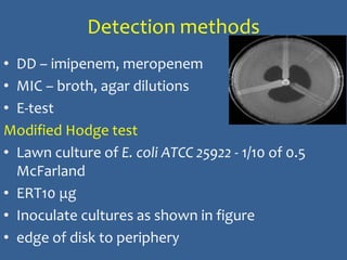 Detection methods
• DD – imipenem, meropenem
• MIC – broth, agar dilutions
• E-test
Modified Hodge test
• Lawn culture of E. coli ATCC 25922 - 1/10 of 0.5
McFarland
• ERT10 μg
• Inoculate cultures as shown in figure
• edge of disk to periphery
 