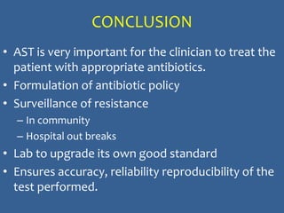 CONCLUSION
• AST is very important for the clinician to treat the
patient with appropriate antibiotics.
• Formulation of antibiotic policy
• Surveillance of resistance
– In community
– Hospital out breaks
• Lab to upgrade its own good standard
• Ensures accuracy, reliability reproducibility of the
test performed.
 