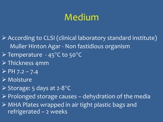 Medium
 According to CLSI (clinical laboratory standard institute)
Muller Hinton Agar - Non fastidious organism
 Temperature - 45°C to 50°C
 Thickness 4mm
 PH 7.2 – 7.4
 Moisture
 Storage: 5 days at 2-8°C
 Prolonged storage causes – dehydration of the media
 MHA Plates wrapped in air tight plastic bags and
refrigerated – 2 weeks
 