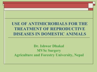 USE OF ANTIMICROBIALS FOR THE
TREATMENT OF REPRODUCTIVE
DISEASES IN DOMESTIC ANIMALS
Dr. Ishwor Dhakal
MVSc Surgery
Agriculture and Forestry University, Nepal
 