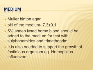 MEDIUM
 Muller hinton agar.
 pH of the medium- 7.3±0.1.
 5% sheep lysed horse blood should be
added to the medium for test with
sulphonamides and trimethoprim.
 It is also needed to support the growth of
fastidious organism eg. Hemophilus
influenzae.
 
