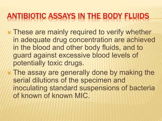 ANTIBIOTIC ASSAYS IN THE BODY FLUIDS
 These are mainly required to verify whether
in adequate drug concentration are achieved
in the blood and other body fluids, and to
guard against excessive blood levels of
potentially toxic drugs.
 The assay are generally done by making the
serial dilutions of the specimen and
inoculating standard suspensions of bacteria
of known of known MIC.
 