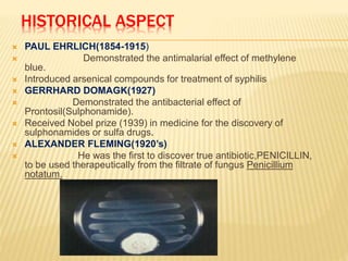 HISTORICAL ASPECT
 PAUL EHRLICH(1854-1915)
 Demonstrated the antimalarial effect of methylene
blue.
 Introduced arsenical compounds for treatment of syphilis
 GERRHARD DOMAGK(1927)
 Demonstrated the antibacterial effect of
Prontosil(Sulphonamide).
 Received Nobel prize (1939) in medicine for the discovery of
sulphonamides or sulfa drugs.
 ALEXANDER FLEMING(1920’s)
 He was the first to discover true antibiotic,PENICILLIN,
to be used therapeutically from the filtrate of fungus Penicillium
notatum.
 