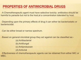 PROPERTIES OF ANTIMICROBIAL DRUGS
A Chemotherapeutic agent must have selective toxicity: antibiotics should be
harmful to parasite but not to the host,at a concentration tolerated by host.
Depending upon the primary effects of drug it can either be bacteriostatic or
bacteriocidal.
Can be either broad or narrow spectrum.
Based on general microbial group they act against can be classified as:-
(a) Antibacterial
(b) Antifungal
(c) Antiprotozoan
(d) Antiviral
Effectiveness of chemotherapeutic agents can be obtained from either MIC or
MBC.
 