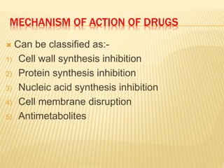 MECHANISM OF ACTION OF DRUGS
 Can be classified as:-
1) Cell wall synthesis inhibition
2) Protein synthesis inhibition
3) Nucleic acid synthesis inhibition
4) Cell membrane disruption
5) Antimetabolites
 