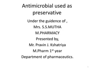 Antimicrobial used as
preservative
Under the guidence of ,
Mrs. S.S.MUTHA
M.PHARMACY
Presented by,
Mr. Pravin J. Kshatriya
M.Pharm 1st year
Department of pharmaceutics.
1
 