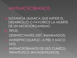 SUSTANCIA QUIMICA QUE IMPIDE EL
DESARROLLO O FAVORECE LA MUERTE
DE UN MICROORGANISMO
 TIPOS:
1. DESINFECTANTES (SIST. INANIMADOS)
2. ANTISEPTICOS(APLIC. A PIEL Y MUCO
SAS)
3. ANTIMICROBIANOS DE USO CLINICOTERAPEUTICO (INVADENTEJIDOS)


 