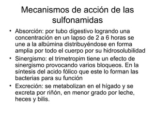 Mecanismos de acción de las
           sulfonamidas
• Absorción: por tubo digestivo logrando una
  concentración en un lapso de 2 a 6 horas se
  une a la albúmina distribuyéndose en forma
  amplia por todo el cuerpo por su hidrosolubilidad
• Sinergismo: el trimetropim tiene un efecto de
  sinergismo provocando varios bloqueos. En la
  síntesis del acido fólico que este lo forman las
  bacterias para su función
• Excreción: se metabolizan en el hígado y se
  excreta por riñón, en menor grado por leche,
  heces y bilis.
 