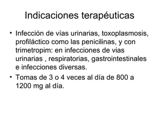 Indicaciones terapéuticas
• Infección de vías urinarias, toxoplasmosis,
  profiláctico como las penicilinas, y con
  trimetropim: en infecciones de vias
  urinarias , respiratorias, gastrointestinales
  e infecciones diversas.
• Tomas de 3 o 4 veces al día de 800 a
  1200 mg al día.
 