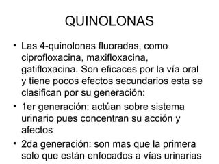 QUINOLONAS
• Las 4-quinolonas fluoradas, como
  ciprofloxacina, maxifloxacina,
  gatifloxacina. Son eficaces por la vía oral
  y tiene pocos efectos secundarios esta se
  clasifican por su generación:
• 1er generación: actúan sobre sistema
  urinario pues concentran su acción y
  afectos
• 2da generación: son mas que la primera
  solo que están enfocados a vías urinarias
 