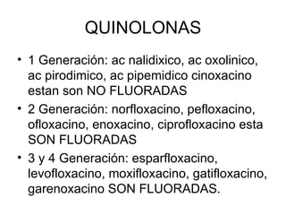 QUINOLONAS
• 1 Generación: ac nalidixico, ac oxolinico,
  ac pirodimico, ac pipemidico cinoxacino
  estan son NO FLUORADAS
• 2 Generación: norfloxacino, pefloxacino,
  ofloxacino, enoxacino, ciprofloxacino esta
  SON FLUORADAS
• 3 y 4 Generación: esparfloxacino,
  levofloxacino, moxifloxacino, gatifloxacino,
  garenoxacino SON FLUORADAS.
 