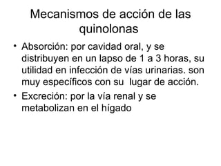 Mecanismos de acción de las
           quinolonas
• Absorción: por cavidad oral, y se
  distribuyen en un lapso de 1 a 3 horas, su
  utilidad en infección de vías urinarias. son
  muy específicos con su lugar de acción.
• Excreción: por la vía renal y se
  metabolizan en el hígado
 
