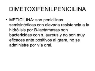 DIMETOXIFENILPENICILINA
• METICILINA: son penicilinas
  semisinteticas con elevada resistencia a la
  hidrólisis por B-lactamasas son
  bactericidas con s. aureus y no son muy
  eficaces ante positivos al gram, no se
  administre por vía oral.
 