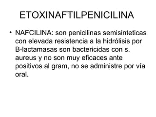 ETOXINAFTILPENICILINA
• NAFCILINA: son penicilinas semisinteticas
  con elevada resistencia a la hidrólisis por
  B-lactamasas son bactericidas con s.
  aureus y no son muy eficaces ante
  positivos al gram, no se administre por vía
  oral.
 