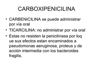 CARBOXIPENICILINA
• CARBENICILINA se puede administrar
  por vía oral
• TICARCILINA: no administrar por vía oral
• Estas no resisten la penicilinasa por loq
  ue sus efectos estan encaminados a
  pseudomonas aeruginosa, proteus y de
  acción intermedia con los bacteroides
  fragilis.
 