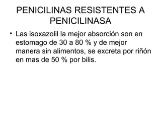 PENICILINAS RESISTENTES A
         PENICILINASA
• Las isoxazolil la mejor absorción son en
  estomago de 30 a 80 % y de mejor
  manera sin alimentos, se excreta por riñón
  en mas de 50 % por bilis.
 