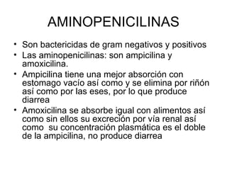AMINOPENICILINAS
• Son bactericidas de gram negativos y positivos
• Las aminopenicilinas: son ampicilina y
  amoxicilina.
• Ampicilina tiene una mejor absorción con
  estomago vacío así como y se elimina por riñón
  así como por las eses, por lo que produce
  diarrea
• Amoxicilina se absorbe igual con alimentos así
  como sin ellos su excreción por vía renal así
  como su concentración plasmática es el doble
  de la ampicilina, no produce diarrea
 