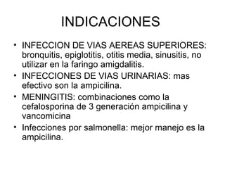 INDICACIONES
• INFECCION DE VIAS AEREAS SUPERIORES:
  bronquitis, epiglotitis, otitis media, sinusitis, no
  utilizar en la faringo amigdalitis.
• INFECCIONES DE VIAS URINARIAS: mas
  efectivo son la ampicilina.
• MENINGITIS: combinaciones como la
  cefalosporina de 3 generación ampicilina y
  vancomicina
• Infecciones por salmonella: mejor manejo es la
  ampicilina.
 