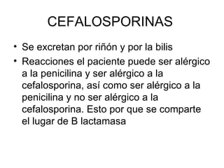 CEFALOSPORINAS
• Se excretan por riñón y por la bilis
• Reacciones el paciente puede ser alérgico
  a la penicilina y ser alérgico a la
  cefalosporina, así como ser alérgico a la
  penicilina y no ser alérgico a la
  cefalosporina. Esto por que se comparte
  el lugar de B lactamasa
 