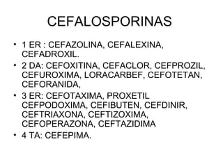CEFALOSPORINAS
• 1 ER : CEFAZOLINA, CEFALEXINA,
  CEFADROXIL.
• 2 DA: CEFOXITINA, CEFACLOR, CEFPROZIL,
  CEFUROXIMA, LORACARBEF, CEFOTETAN,
  CEFORANIDA,
• 3 ER: CEFOTAXIMA, PROXETIL
  CEFPODOXIMA, CEFIBUTEN, CEFDINIR,
  CEFTRIAXONA, CEFTIZOXIMA,
  CEFOPERAZONA, CEFTAZIDIMA
• 4 TA: CEFEPIMA.
 