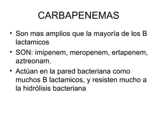 CARBAPENEMAS
• Son mas amplios que la mayoría de los B
  lactamicos
• SON: imipenem, meropenem, ertapenem,
  aztreonam.
• Actúan en la pared bacteriana como
  muchos B lactamicos, y resisten mucho a
  la hidrólisis bacteriana
 