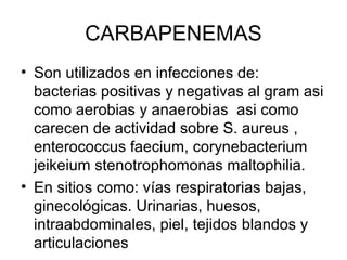 CARBAPENEMAS
• Son utilizados en infecciones de:
  bacterias positivas y negativas al gram asi
  como aerobias y anaerobias asi como
  carecen de actividad sobre S. aureus ,
  enterococcus faecium, corynebacterium
  jeikeium stenotrophomonas maltophilia.
• En sitios como: vías respiratorias bajas,
  ginecológicas. Urinarias, huesos,
  intraabdominales, piel, tejidos blandos y
  articulaciones
 