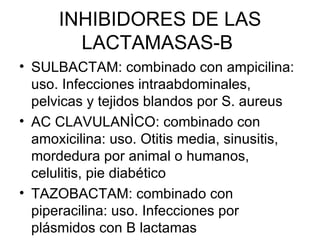INHIBIDORES DE LAS
        LACTAMASAS-B
• SULBACTAM: combinado con ampicilina:
  uso. Infecciones intraabdominales,
  pelvicas y tejidos blandos por S. aureus
• AC CLAVULANÌCO: combinado con
  amoxicilina: uso. Otitis media, sinusitis,
  mordedura por animal o humanos,
  celulitis, pie diabético
• TAZOBACTAM: combinado con
  piperacilina: uso. Infecciones por
  plásmidos con B lactamas
 