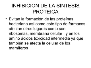 INHIBICION DE LA SINTESIS
           PROTEICA
• Evitan la formación de las proteínas
  bacteriana así como este tipo de fármacos
  afectan otros lugares como son
  ribosomas, membrana celular , y en los
  amino ácidos toxicidad intermedia ya que
  también se afecta la celular de los
  mamíferos
 