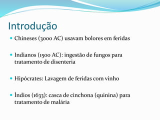 Introdução 
 Chineses (3000 AC) usavam bolores em feridas 
 Indianos (1500 AC): ingestão de fungos para 
tratamento de disenteria 
 Hipócrates: Lavagem de feridas com vinho 
 Índios (1633): casca de cinchona (quinina) para 
tratamento de malária 
 