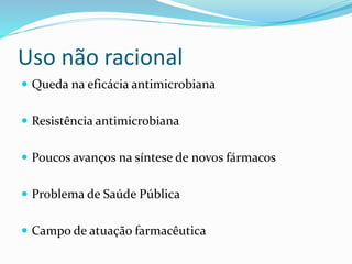 Uso não racional 
 Queda na eficácia antimicrobiana 
 Resistência antimicrobiana 
 Poucos avanços na síntese de novos fármacos 
 Problema de Saúde Pública 
 Campo de atuação farmacêutica 
 