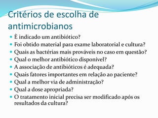 Critérios de escolha de 
antimicrobianos 
 È indicado um antibiótico? 
 Foi obtido material para exame laboratorial e cultura? 
 Quais as bactérias mais prováveis no caso em questão? 
 Qual o melhor antibiótico disponível? 
 A associação de antibióticos é adequada? 
 Quais fatores importantes em relação ao paciente? 
 Qual a melhor via de administração? 
 Qual a dose apropriada? 
 O tratamento inicial precisa ser modificado após os 
resultados da cultura? 
 