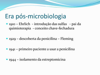 Era pós-microbiologia 
 1910 – Ehrlich - introdução das sulfas - pai da 
quimioterapia - conceito chave-fechadura 
 1929 – descoberta da penicilina – Fleming 
 1941 – primeiro paciente a usar a penicilina 
 1944 – isolamento da estreptomicina 
 