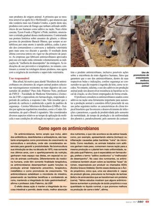 março 2017 DBO 69
zam produtos de origem animal. A primeira que se mos-
trou sensível ao apelo foi o McDonald`s, que anunciou que
não venderia mais nos Estados Unidos, a partir deste ano,
produtos com carne de frango que tenham utilizado antibi-
óticos de uso humano como aditivo na ração. Num efeito
cascata, Tyson Foods e Pilgrim`s Pride, também, anuncia-
ram a retirada gradual desses medicamentos. Contrariando
sua postura histórica sobre assuntos do gênero, o último
governo do presidente Barack Obama, que sempre se no-
tabilizou por estar atento à opinião pública, cedeu à pres-
são dos consumidores e convocou a indústria veterinária
para mais uma vez discutir a questão. O resultado desta
última conversa entrou em vigor no dia primeiro de janei-
ro. As empresas que fabricam antimicrobianos aprovados
para uso em ração estão retirando voluntariamente as indi-
cações de “melhoria de desempenho” da rotulagem.As in-
dicações de uso preventivo e terapêutico, no entanto, con-
tinuam a constar na rotulagem desses produtos, mas agora
com a exigência de receituário e supervisão veterinária.
Uso responsável
Mas afinal, há motivo para alarde? Resíduos de antimi-
crobianos em alimentos de origem animal podem selecio-
nar microrganismos resistentes no trato digestivo do con-
sumidor do produto? Para João Palermo Neto, professor
da FMVZ – Faculdade de Medicina Veterinária e Zootec-
nia da USP, e especialista em farmacologia, respeitando o
período de carência, a resposta é não. Vale ressaltar que o
período de carência é estabelecido a partir de padrões de
segurança – Limites Máximos de Resíduos (LMRs) – fixa-
dos por agências regulatórias mundiais, como o CodexAli-
mentarius, do qual o Brasil é signatário. São considerados
diversos aspectos relativos ao tempo de aplicação da molé-
cula e suas condições de utilização na espécie a que se des-
tina o produto antimicrobiano, inclusive possíveis ações
sobre a microbiota do trato digestivo humano, fatos que
garantem que o uso dos antimicrobianos, dentro de suas
respectivas bulas e indicações, confere segurança ao con-
sumidor no que diz respeito à ingestão de leite, carne ou te-
cidos. No entanto, salienta, o uso dos aditivos em produção
animal pode sim desenvolver resistência às bactérias no lo-
cal de criação, se eles forem empregados de forma errada.
O professor considera os antimicrobianos usados como
aditivos na ração uma ferramenta importante para aumen-
tar a produção animal e considera difícil prescindir de seu
uso pelas seguintes razões: as características do clima tro-
picalbrasileiroquefavorecemodesenvolvimentodeinfec-
ções e parasitoses, a queda de produtividade pelo aumento
da mortalidade, do tempo de produção e da uniformidade
dos planteis e, paradoxalmente, pelo aumento da contami-
Uso de
promotores de
crescimento
melhora
desempenho
animal
Como agem os antimicrobianos
Os antimicrobianos, termo amplo que inclui, além
dos antibióticos, desinfetantes e antissépticos, são bas-
tante empregados como promotores de crescimento na
suinocultura e avicultura, onde são considerados es-
senciais para garantir a produtividade. Na bovinocultura
sua introdução se deu na década de 1970, mas somente
nos últimos anos, com o aperfeiçoamento da nutrição,
ganharam mais espaço nas dietas, em especial no co-
cho de animais confinados. Diferentemente da medici-
na humana, onde têm somente finalidade terapêutica,
os antimicrobianos desempenham quatro funções na
produção animal: tratamento preventivo, terapêutico,
metafilático e como promotores de crescimento. “Os
antimicrobianos estabilizam a microbiota do intestino,
preservando as bactérias benéficas e combatendo as
ruins, mantendo a integridade do trato gastrointestinal”,
afirma o professor João Palermo, da USP.
O efeito dessa ação é manter a integridade da mu-
cosa intestinal e permitir, deste modo, melhor absorção
dos nutrientes, o que não acontece se ela estiver lesada
como, por exemplo, apresentando edema (inchaço) ou
inflamação causadas pelas bactérias “ruins” da micro-
biota. Como resultado, os animais tratados com aditi-
vos ganham mais peso, consomem menos ração para a
mesma produção e o plantel tem mais uniformidade, ra-
zão pela qual Palermo, que é especialista em farmacolo-
gia, prefere o termo “aditivo zootécnico” a “melhorador
de desempenho”. No caso dos ruminantes, os antimi-
crobianos também atuam sobre as bactérias “boas” do
rúmen, responsáveis por produzir os chamados AGVs
(Ácidos Graxos Voláteis). Dentre esses destaca-se o Áci-
do propiônico, único que, uma vez absorvido é capaz
de produzir glicose, precursora na formação da lactose
(leite) e de aminoácidos que se transformam em proteína
(carne). “Vários estudos mostram que alguns antimicro-
bianos aumentam a produção de ácido propiônico e sua
quantidade no líquido ruminal, o que promove melhora
na produção de carne e leite”, afirma.
 