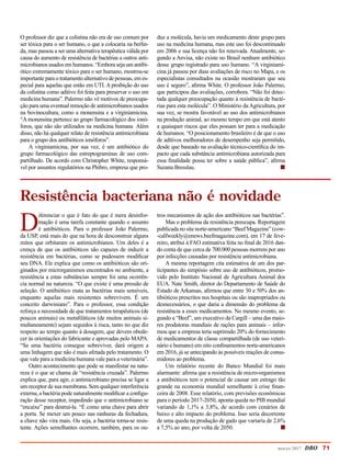 O professor diz que a colistina não era de uso comum por
ser tóxica para o ser humano, o que a colocaria na berlin-
da, mas passou a ser uma alternativa terapêutica válida por
causa do aumento de resistência de bactérias a outros anti-
microbianos usados em humanos. “Embora seja um antibi-
ótico extremamente tóxico para o ser humano, mostrou-se
importante para o tratamento alternativo de pes­soas, em es-
pecial para aquelas que estão em UTI. A proibição do uso
da colistina como aditivo foi feita para preservar o uso em
medicina humana”. Palermo não vê motivos de preocupa-
ção para uma eventual remoção de antimicrobianos usados
na bovinocultura, como a monensina e a virginiamicina.
“A monensina pertence ao grupo farmacológico dos ionó-
foros, que não são utilizados na medicina humana Além
disso, não há qualquer relato de resistência antimicrobiana
para o grupo dos antibióticos ionóforos”.
A virginiamicina, por sua vez, é um antibiótico do
grupo farmacológico das estreptograminas de uso com-
partilhado. De acordo com Christopher White, responsá-
vel por assuntos regulatórios na Phibro, empresa que pro-
duz a molécula, havia um medicamento deste grupo para
uso na medicina humana, mas este uso foi descontinuado
em 2006 e sua licença não foi renovada. Atualmente, se-
gundo a Anvisa, não existe no Brasil nenhum antibiótico
desse grupo registrado para uso humano. “A virginiami-
cina já passou por duas avaliações de risco no Mapa, e os
especialistas consultados na ocasião mostraram que seu
uso é seguro”, afirma White. O professor João Palermo,
que participou das avaliações, corrobora. “Não foi detec-
tada qualquer preocupação quanto à resistência de bacté-
rias para esta molécula”. O Ministério da Agricultura, por
sua vez, se mostra favorável ao uso dos antimicrobianos
na produção animal, ao mesmo tempo em que está atento
a quaisquer riscos que eles possam ter para a medicação
de humanos. “O posicionamento brasileiro é de que o uso
de aditivos melhoradores de desempenho seja permitido,
desde que baseado na avaliação técnico-científica do im-
pacto que cada substância antimicrobiana autorizada para
essa finalidade possa ter sobre a saúde pública”, afirma
Suzana Bresslau. 	 n
D
iferenciar o que é fato do que é mera desinfor-
mação é uma tarefa constante quando o assunto
é antibióticos. Para o professor João Palermo,
da USP, está mais do que na hora de desconstruir alguns
mitos que orbitaram os antimicrobianos. Um deles é a
crença de que os antibióticos são capazes de induzir a
resistência em bactérias, como se pudessem modificar
seu DNA. Ele explica que como os antibióticos são ori-
ginados por microrganismos encontrados no ambiente, a
resistência a estas substâncias sempre foi uma ocorrên-
cia normal na natureza. “O que existe é uma pressão de
seleção. O antibiótico mata as bactérias mais sensíveis,
enquanto aquelas mais resistentes sobrevivem. É um
conceito darwiniano”. Para o professor, essa condição
reforça a necessidade de que tratamentos terapêuticos (de
poucos animais) ou metafiláticos (de muitos animais si-
multaneamente) sejam seguidos à risca, tanto no que diz
respeito ao tempo quanto à dosagem, que devem obede-
cer às orientações do fabricante e aprovadas pelo MAPA.
“Se uma bactéria consegue sobreviver, dará origem a
uma linhagem que não é mais afetada pelo tratamento. O
que vale para a medicina humana vale para a veterinária”.
Outro acontecimento que pode se manifestar na natu-
reza é o que se chama de “resistência cruzada”. Palermo
explica que, para agir, o antimicrobiano precisa se ligar a
um receptor de sua membrana. Sem qualquer interferência
externa, a bactéria pode naturalmente modificar a configu-
ração desse receptor, impedindo que o antimicrobiano se
“encaixe” para destruí-la. “É como uma chave para abrir
a porta. Se mexer um pouco nas ranhuras da fechadura,
a chave não vira mais. Ou seja, a bactéria torna-se resis-
tente. Ações semelhantes ocorrem, também, para os ou-
tros mecanismos de ação dos antibióticos nas bactérias”.
Mas o problema da resistência preocupa. Reportagem
publicada no site norte-americano “Beef Magazine” (cow-
-calfweekly@enews.beefmagazine.com), em 17 de feve-
reiro, atribui à FAO estimativa feita no final de 2016 dan-
do conta de que cerca de 700.000 pessoas morrem por ano
por infecções causadas por resistência antimicrobiana.
A mesma reportagem cita estimativa de um dos par-
ticipantes do simpósio sobre uso de antibióticos, promo-
vido pelo Instituto Nacional de Agricultura Animal dos
EUA. Nate Smith, diretor do Departamento de Saúde do
Estado de Arkansas, afirmou que entre 30 e 50% dos an-
tibióticos prescritos nos hospitais ou são inapropriados ou
desnecessários, o que daria a dimensão do problema da
resistência a esses medicamentos. No mesmo evento, se-
gundo a “Beef”, um executivo da Cargill – uma das maio-
res produtoras mundiais de rações para animais – infor-
mou que a empresa teria suprimido 20% do fornecimento
de medicamentos de classe compartilhada (de uso veteri-
nário e humano) em oito confinamentos norte-americanos
em 2016, já se antecipando às possíveis reações de consu-
midores ao problema.
Um relatório recente do Banco Mundial foi mais
alarmante: afirma que a resistência de micro-organismos
a antibióticos tem o potencial de causar um estrago tão
grande na economia mundial semelhante à crise finan-
ceira de 2008. Esse relatório, com previsões econômicas
para o período 2017-2050, aponta queda no PIB mundial
variando de 1,1% a 3,8%, de acordo com cenários de
baixo e alto impacto do problema. Isso seria decorrente
de uma queda na produção de gado que variaria de 2,6%
a 7,5% ao ano, por volta de 2050. n
Resistência bacteriana não é novidade
março 2017 DBO 71
 