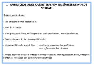 1 - ANTIMICROBIANOS QUE INTERFEREM NA SÍNTESE DE PAREDE
CELULAR:
Beta-Lactâmicos:
- São principalmente bactericidas
- Anel ß-lactâmico
- Principais: penicilinas, cefalosporinas, carbapenêmicos, monobactâmicos.
- Toxicidade: reação de hipersensibilidade:
- Hipersensibilidade a penicilina: - cefalosporinas e carbapenêmicos
- exceção - monobactâmicos
- Amplo espectro de ação (infecções estreptocócicas, meningocócicas, sífilis, infecções
dentárias, infecções por bacilos Gram negativos)
 