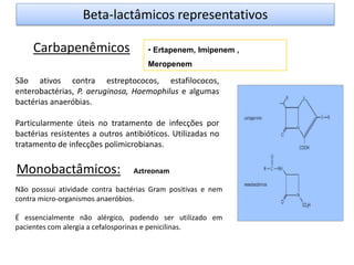 • Ertapenem, Imipenem ,
Meropenem
Carbapenêmicos
Monobactâmicos:
Beta-lactâmicos representativos
São ativos contra estreptococos, estafilococos,
enterobactérias, P. aeruginosa, Haemophilus e algumas
bactérias anaeróbias.
Particularmente úteis no tratamento de infecções por
bactérias resistentes a outros antibióticos. Utilizadas no
tratamento de infecções polimicrobianas.
Não posssui atividade contra bactérias Gram positivas e nem
contra micro-organismos anaeróbios.
É essencialmente não alérgico, podendo ser utilizado em
pacientes com alergia a cefalosporinas e penicilinas.
Aztreonam
 