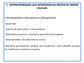 1 - ANTIMICROBIANOS QUE INTERFEREM NA SÍNTESE DE PAREDE
CELULAR:
• Glicopepitídeos (Vancomicina e Teicoplanina)
- Bactericida
- Espectro de ação restrito => Gram positivos
- Dificuldade de penetrar a membrana externa de Gram negativos
- Baixa toxicidade ; não absorvida por via oral
-Alternativa para pacientes alérgicos aos ß-lactâmicos e para infecções causadas
por estafilococos resistentes a oxacilina.
 