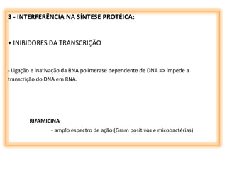 3 - INTERFERÊNCIA NA SÍNTESE PROTÉICA:
• INIBIDORES DA TRANSCRIÇÃO
- Ligação e inativação da RNA polimerase dependente de DNA => impede a
transcrição do DNA em RNA.
RIFAMICINA
- amplo espectro de ação (Gram positivos e micobactérias)
 