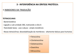 3 - INTERFERÊNCIA NA SÍNTESE PROTÉICA:
• INIBIDORES DA TRADUÇÃO
TETRACICLINAS
- Bacteriostático
- Ligação a sub-unidade 30S, inativando o sítio A
- Toxicidade baixa - uso e abuso - ampla resistência
- Novas tetraciclinas: desestabilização da membrana - altamente tóxicas para humanos
• Tetraciclina
• Clortetraciclina
• Oxitetraciclina
• Doxicilina
• Minociclina
 