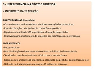 3 - INTERFERÊNCIA NA SÍNTESE PROTÉICA:
• INIBIDORES DA TRADUÇÃO
OXAZOLIDINONAS (Linezolida)
- Classe de novos antimicrobianos sintéticos com ação bacteriostática
- Espectro de ação: principalmente contra Gram positivos
- Ligação a sub-unidade 50S impedindo a elongação do peptídio.
- Reservada para o tratamento de infecções por estafilococos e enterococos.
CLORANFENICOL
- Bacteriostático
- Boa distribuição tecidual mesmo no cérebro e fluidos cérebro-espinhais
- Toxicidade - uso clínico restrito => tóxico para a medula óssea
- Ligação a sub-unidade 50S impedindo a elongação do peptídio: peptidil-transferase
- Utilizado no tratamento de meningites (3 patógenos clássicos)
 