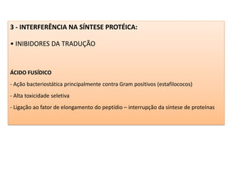 3 - INTERFERÊNCIA NA SÍNTESE PROTÉICA:
• INIBIDORES DA TRADUÇÃO
ÁCIDO FUSÍDICO
- Ação bacteriostática principalmente contra Gram positivos (estafilococos)
- Alta toxicidade seletiva
- Ligação ao fator de elongamento do peptídio – interrupção da síntese de proteínas
 