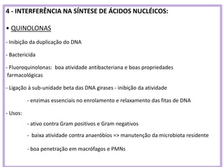 4 - INTERFERÊNCIA NA SÍNTESE DE ÁCIDOS NUCLÉICOS:
• QUINOLONAS
- Inibição da duplicação do DNA
- Bactericida
- Fluoroquinolonas: boa atividade antibacteriana e boas propriedades
farmacológicas
- Ligação à sub-unidade beta das DNA girases - inibição da atividade
- enzimas essenciais no enrolamento e relaxamento das fitas de DNA
- Usos:
- ativo contra Gram positivos e Gram negativos
- baixa atividade contra anaeróbios => manutenção da microbiota residente
- boa penetração em macrófagos e PMNs
 