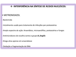4 - INTERFERÊNCIA NA SÍNTESE DE ÁCIDOS NUCLÉICOS:
• METRONIDAZOL
- Bactericida
- Inicialmente usado para tratamento de infecções por protozoários
- Amplo espectro de ação: Anaeróbios, microaerófilos, protozoários e fungos
- Antimicrobiano de escolha contra o grupo B. fragilis
- Droga ativa apenas em anaerobiose
- Oxidação e fragmentação do DNA
 