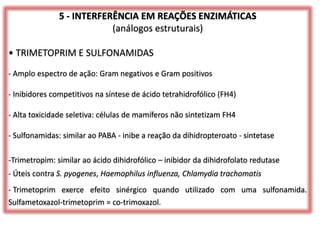 5 - INTERFERÊNCIA EM REAÇÕES ENZIMÁTICAS
(análogos estruturais)
• TRIMETOPRIM E SULFONAMIDAS
- Amplo espectro de ação: Gram negativos e Gram positivos
- Inibidores competitivos na síntese de ácido tetrahidrofólico (FH4)
- Alta toxicidade seletiva: células de mamíferos não sintetizam FH4
- Sulfonamidas: similar ao PABA - inibe a reação da dihidropteroato - sintetase
-Trimetropim: similar ao ácido dihidrofólico – inibidor da dihidrofolato redutase
- Úteis contra S. pyogenes, Haemophilus influenza, Chlamydia trachomatis
- Trimetoprim exerce efeito sinérgico quando utilizado com uma sulfonamida.
Sulfametoxazol-trimetoprim = co-trimoxazol.
 