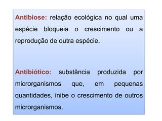Antibiose: relação ecológica no qual uma
espécie bloqueia o crescimento ou a
reprodução de outra espécie.
Antibiótico: substância produzida por
microrganismos que, em pequenas
quantidades, inibe o crescimento de outros
microrganismos.
 
