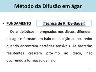 Método da Difusão em ágar
• FUNDAMENTO
Os antibióticos impregnados nos discos, difundem
no ágar e formam um halo de inibição ao seu redor
quando encontram bactérias sensíveis. As bactérias
resistentes crescem próximo ao disco, não
ocorrendo a formação de halo
35
(Técnica de Kirby-Bauer)
 