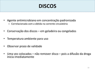 DISCOS
• Agente antimicrobiano em concentração padronizada
– Correlacionada com a obtida na corrente circulatória
• Conservação dos discos – em geladeira ou congelados
• Temperatura ambiente para uso
• Observar prazo de validade
• Uma vez colocados – não remover disco – pois a difusão da droga
inicia imediatamente
47
 