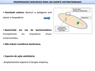 PROPRIEDADES DESEJÁVEIS PARA UM AGENTE ANTIMICROBIANO
• Toxicidade seletiva: destruir o patógeno sem
atacar o hospedeiro.
• Bactericida em vez de bacteriostático:
Principalmente em hospedeiros imuno-
comprometidos;
• Não induzir resistência bacteriana;
• Espectro de ação satisfatório
-Amplo/estreito espectro X terapia empírica;
Parede celular
Membrana citoplasmatica
Ribossomos
Cromossomo
Metabolismo de
acido fólico
 