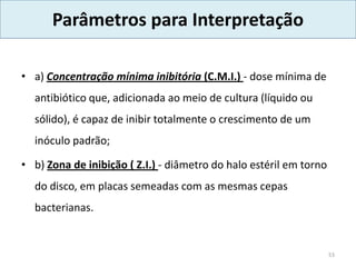 Parâmetros para Interpretação
• a) Concentração mínima inibitória (C.M.I.) - dose mínima de
antibiótico que, adicionada ao meio de cultura (líquido ou
sólido), é capaz de inibir totalmente o crescimento de um
inóculo padrão;
• b) Zona de inibição ( Z.I.) - diâmetro do halo estéril em torno
do disco, em placas semeadas com as mesmas cepas
bacterianas.
53
 